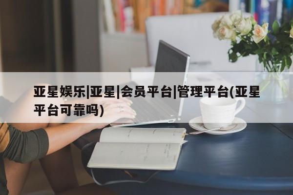 亚星官网管理平台 亚星娱乐亚星娱乐|亚星|会员平台|管理平台(亚星平台可靠吗)