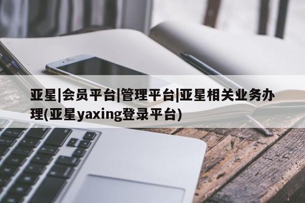亚星官网管理平台 亚星娱乐亚星|会员平台|管理平台|亚星相关业务办理(亚星yaxing登录平台)