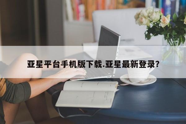 亚星官网管理平台 亚星娱乐亚星平台手机版下载.亚星最新登录？