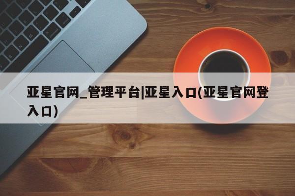 亚星官网管理平台 亚星娱乐亚星官网_管理平台|亚星入口(亚星官网登入口)