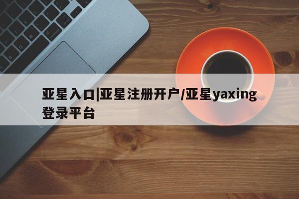 亚星官网管理平台 亚星娱乐亚星入口|亚星注册开户/亚星yaxing登录平台
