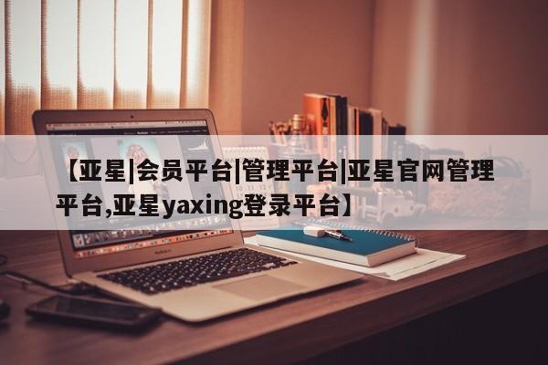亚星官网管理平台 亚星娱乐【亚星|会员平台|管理平台|亚星官网管理平台,亚星yaxing登录平台】