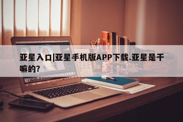 亚星官网管理平台 亚星娱乐亚星入口|亚星手机版APP下载.亚星是干嘛的？