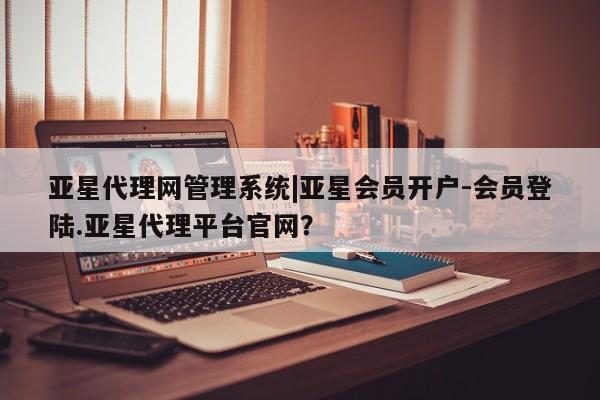 亚星官网管理平台 亚星娱乐亚星代理网管理系统|亚星会员开户-会员登陆.亚星代理平台官网？