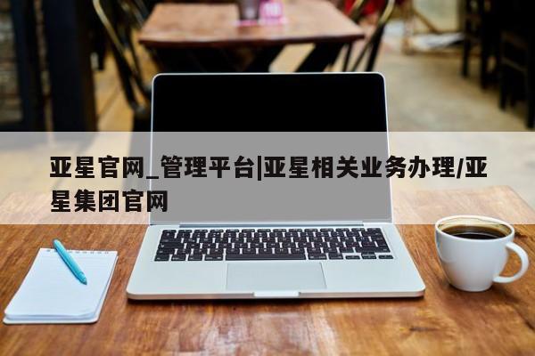 亚星官网管理平台 亚星娱乐亚星官网_管理平台|亚星相关业务办理/亚星集团官网