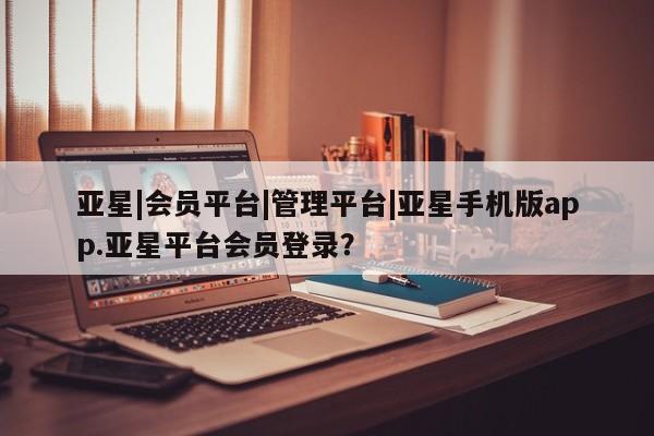 亚星官网管理平台 亚星娱乐亚星|会员平台|管理平台|亚星手机版app.亚星平台会员登录？