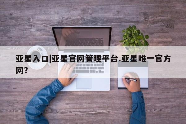 亚星官网管理平台 亚星娱乐亚星入口|亚星官网管理平台.亚星唯一官方网？