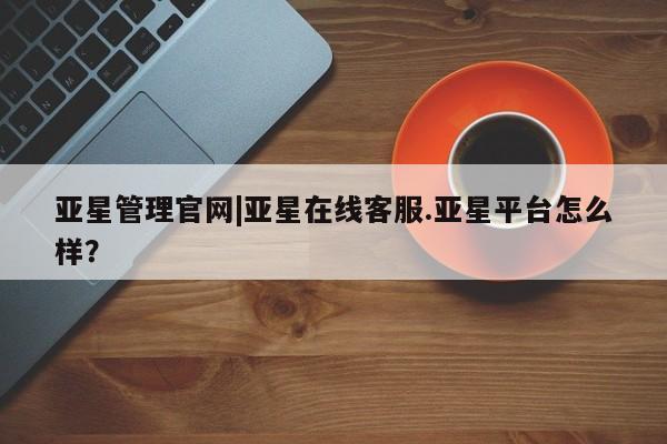 亚星官网管理平台 亚星娱乐亚星管理官网|亚星在线客服.亚星平台怎么样？