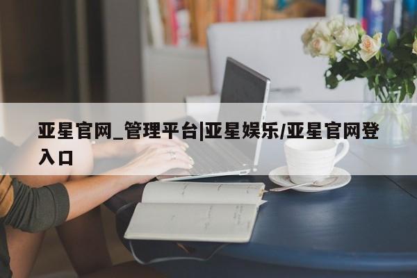亚星官网管理平台 亚星娱乐亚星官网_管理平台|亚星娱乐/亚星官网登入口
