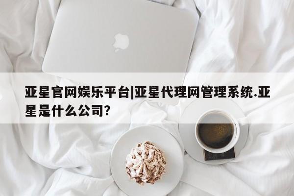 亚星官网管理平台 亚星娱乐亚星官网娱乐平台|亚星代理网管理系统.亚星是什么公司？
