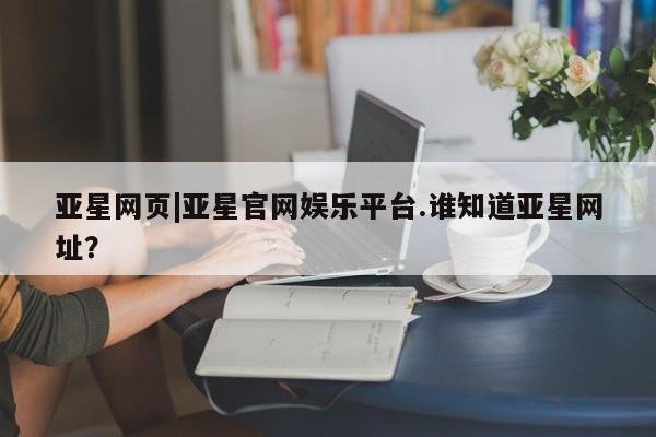 亚星官网管理平台 亚星娱乐亚星网页|亚星官网娱乐平台.谁知道亚星网址？