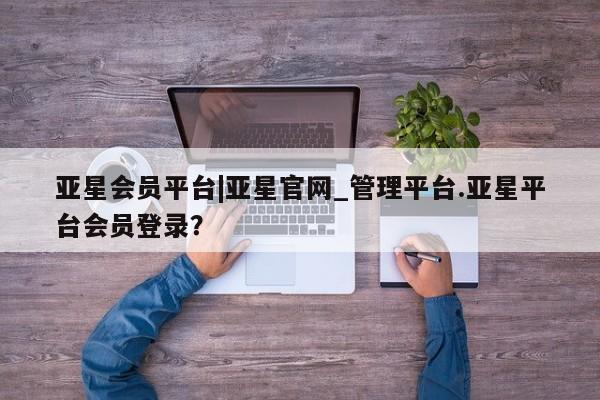 亚星官网管理平台 亚星娱乐亚星会员平台|亚星官网_管理平台.亚星平台会员登录？
