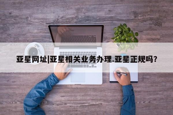 亚星官网管理平台 亚星娱乐亚星网址|亚星相关业务办理.亚星正规吗？