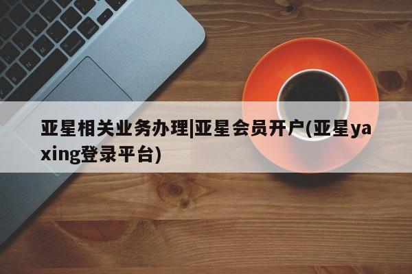 亚星官网管理平台 亚星娱乐亚星相关业务办理|亚星会员开户(亚星yaxing登录平台)