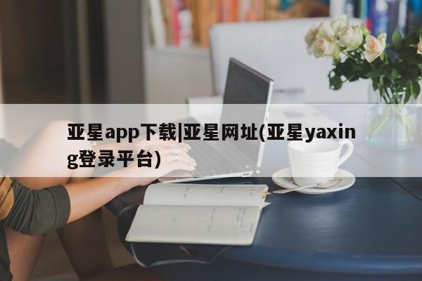 亚星官网管理平台 亚星娱乐亚星app下载|亚星网址(亚星yaxing登录平台)