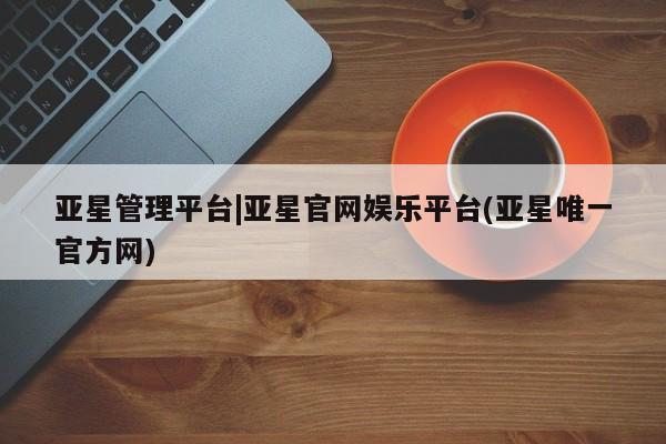 亚星官网管理平台 亚星娱乐亚星管理平台|亚星官网娱乐平台(亚星唯一官方网)