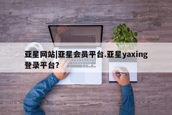 亚星官网管理平台 亚星娱乐亚星网站|亚星会员平台.亚星yaxing登录平台？