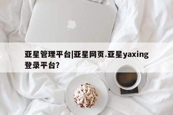 亚星官网管理平台 亚星娱乐亚星管理平台|亚星网页.亚星yaxing登录平台？