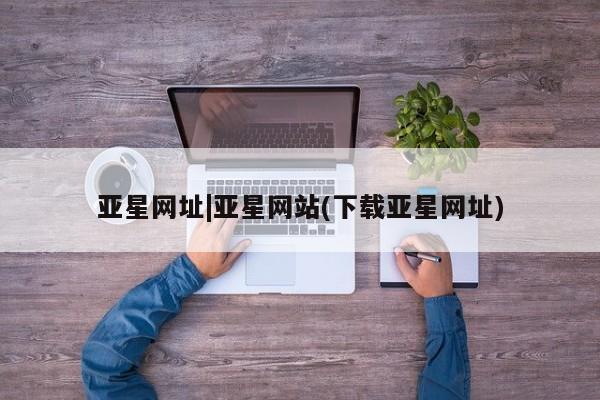 亚星官网管理平台 亚星娱乐亚星网址|亚星网站(下载亚星网址)