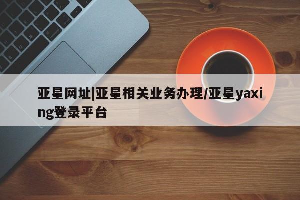 亚星官网管理平台 亚星娱乐亚星网址|亚星相关业务办理/亚星yaxing登录平台