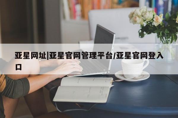 亚星官网管理平台 亚星娱乐亚星网址|亚星官网管理平台/亚星官网登入口