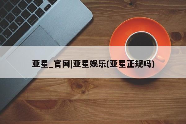 亚星官网管理平台 亚星娱乐亚星_官网|亚星娱乐(亚星正规吗)