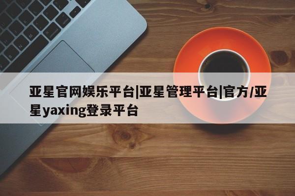 亚星官网管理平台 亚星娱乐亚星官网娱乐平台|亚星管理平台|官方/亚星yaxing登录平台